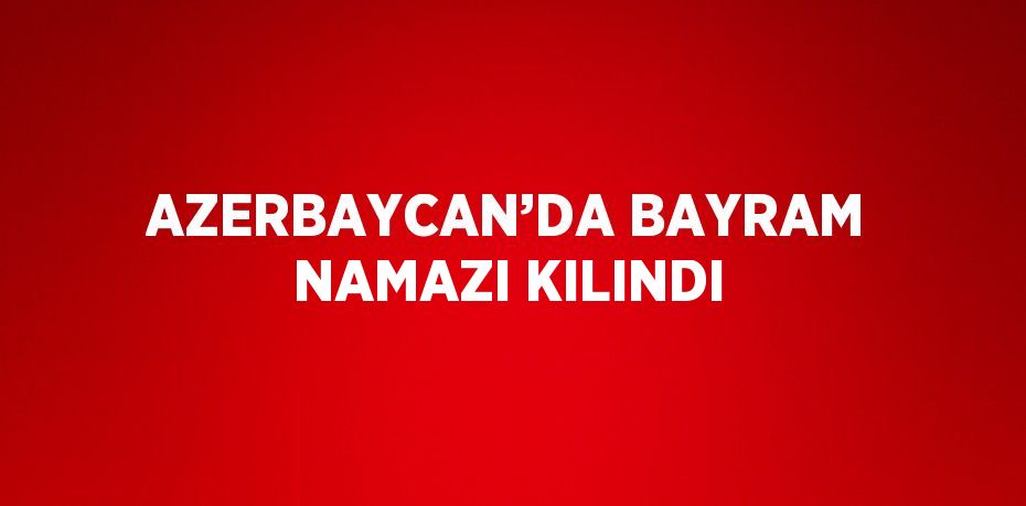 AZERBAYCAN’DA BAYRAM NAMAZI KILINDI