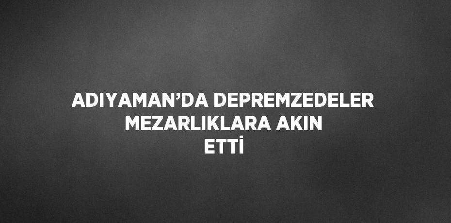 ADIYAMAN’DA DEPREMZEDELER MEZARLIKLARA AKIN ETTİ