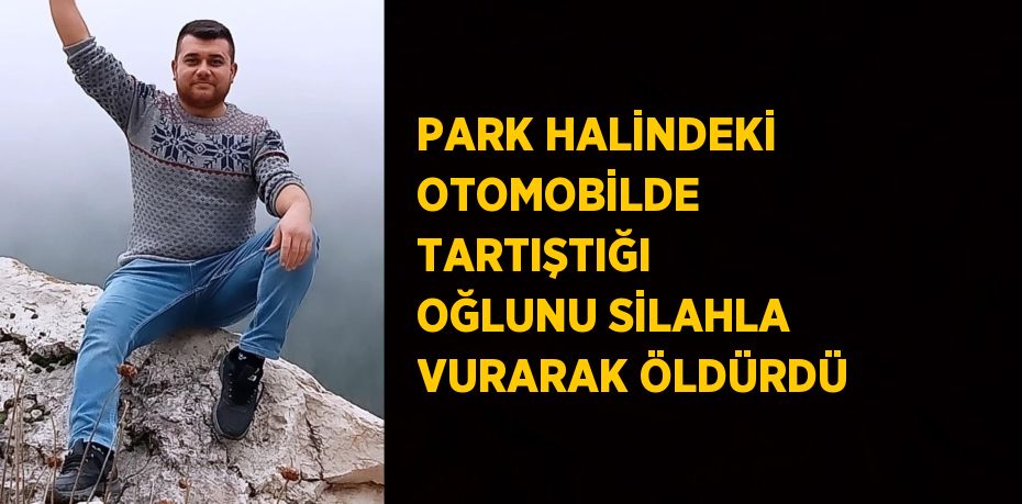 PARK HALİNDEKİ OTOMOBİLDE TARTIŞTIĞI OĞLUNU SİLAHLA VURARAK ÖLDÜRDÜ