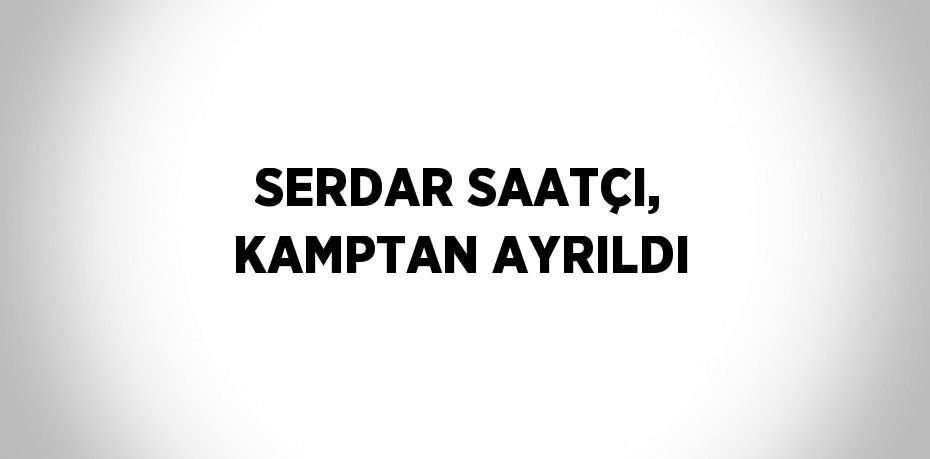 SERDAR SAATÇI, KAMPTAN AYRILDI