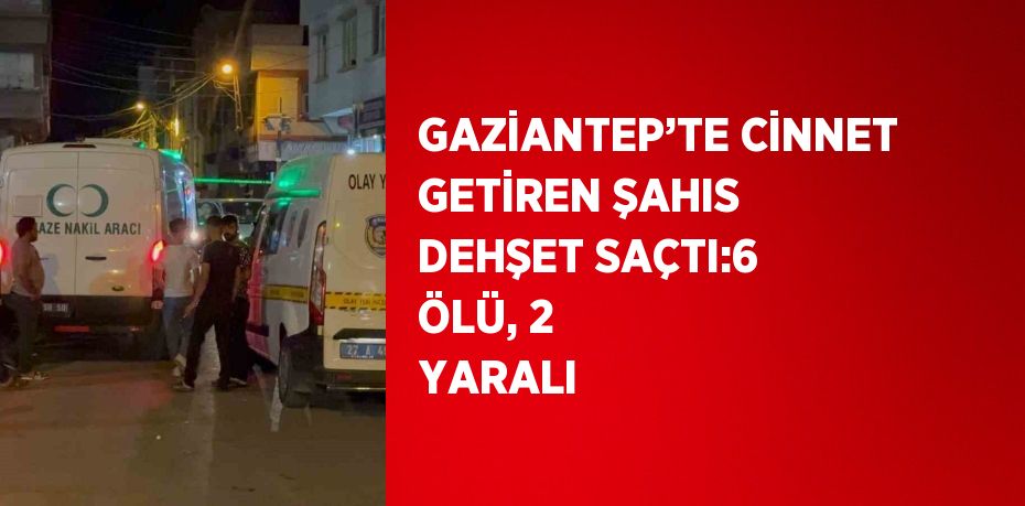 GAZİANTEP’TE CİNNET GETİREN ŞAHIS DEHŞET SAÇTI:6 ÖLÜ, 2 YARALI