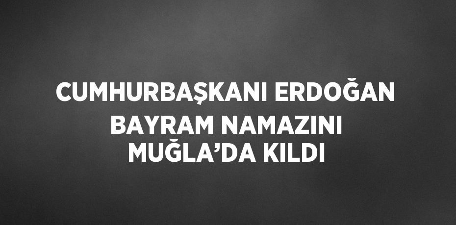 CUMHURBAŞKANI ERDOĞAN BAYRAM NAMAZINI MUĞLA’DA KILDI