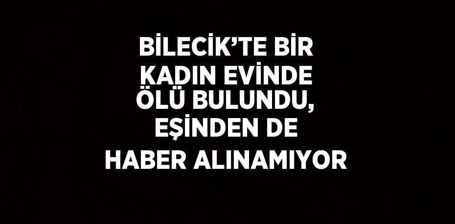BİLECİK’TE BİR KADIN EVİNDE ÖLÜ BULUNDU, EŞİNDEN DE HABER ALINAMIYOR