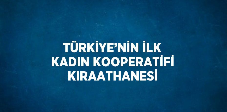 TÜRKİYE’NİN İLK KADIN KOOPERATİFİ KIRAATHANESİ
