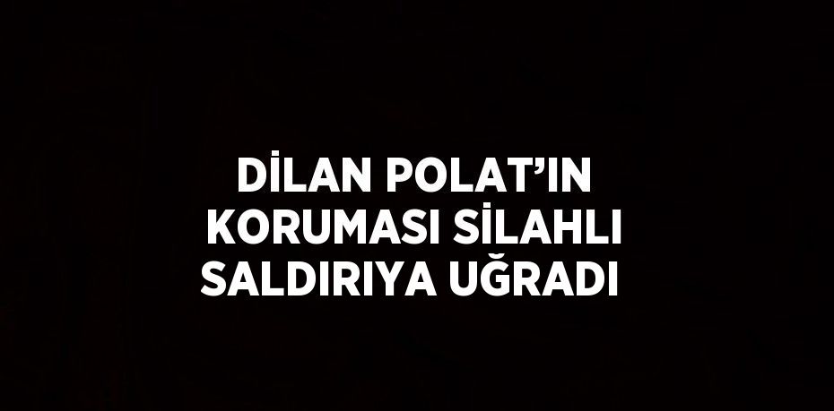 DİLAN POLAT’IN KORUMASI SİLAHLI SALDIRIYA UĞRADI