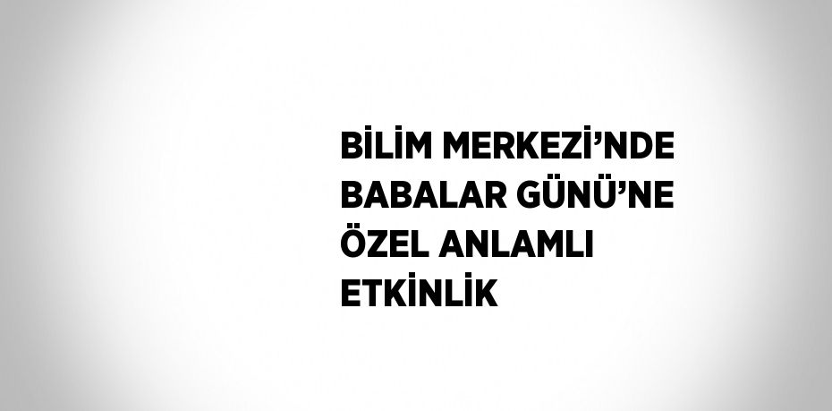 BİLİM MERKEZİ’NDE BABALAR GÜNÜ’NE ÖZEL ANLAMLI ETKİNLİK