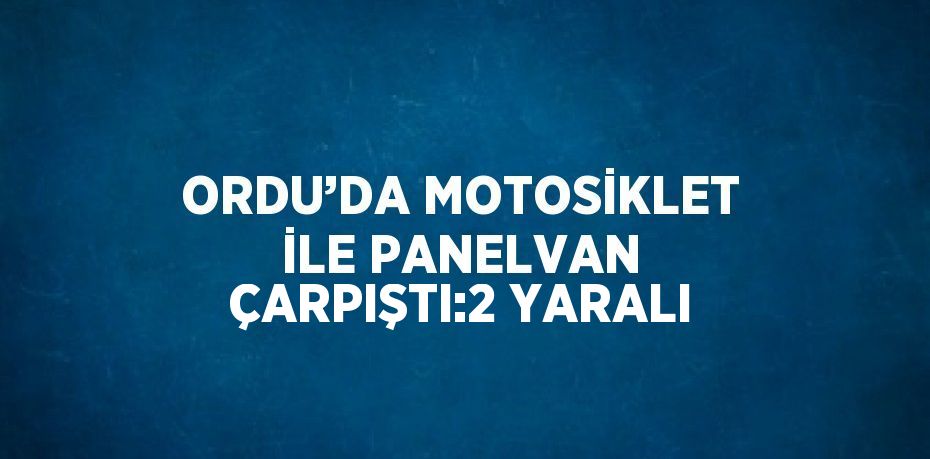 ORDU’DA MOTOSİKLET İLE PANELVAN ÇARPIŞTI:2 YARALI