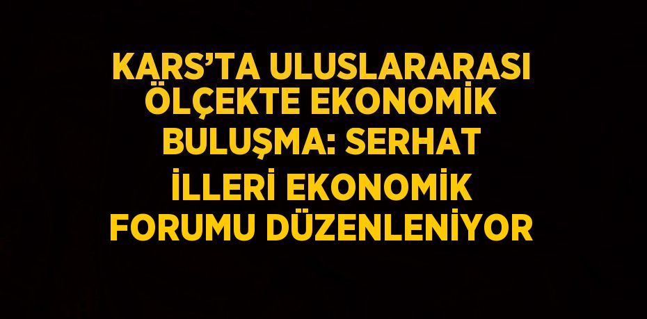 KARS’TA ULUSLARARASI ÖLÇEKTE EKONOMİK BULUŞMA: SERHAT İLLERİ EKONOMİK FORUMU DÜZENLENİYOR