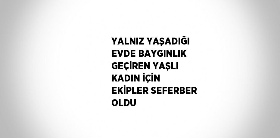 YALNIZ YAŞADIĞI EVDE BAYGINLIK GEÇİREN YAŞLI KADIN İÇİN EKİPLER SEFERBER OLDU