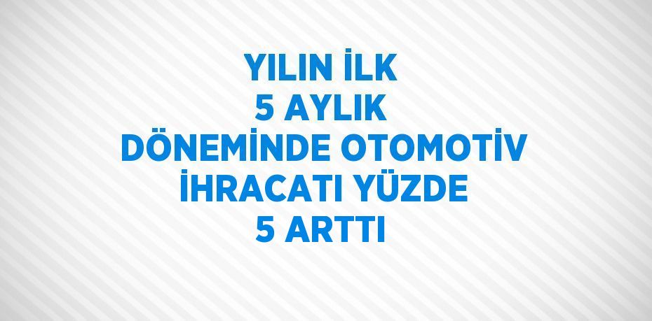 YILIN İLK 5 AYLIK DÖNEMİNDE OTOMOTİV İHRACATI YÜZDE 5 ARTTI