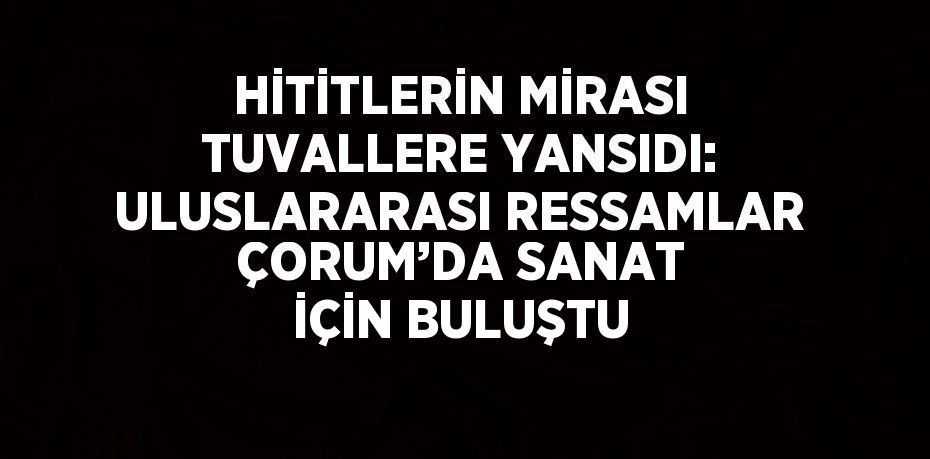 HİTİTLERİN MİRASI TUVALLERE YANSIDI: ULUSLARARASI RESSAMLAR ÇORUM’DA SANAT İÇİN BULUŞTU
