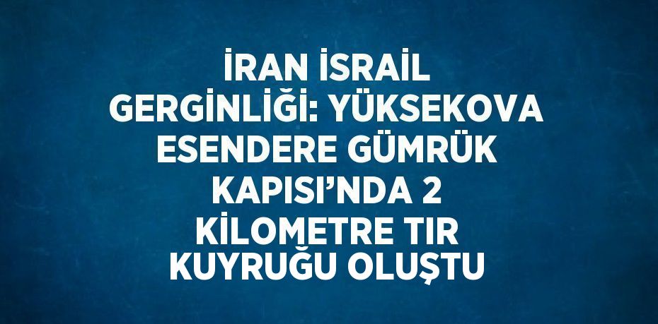 İRAN İSRAİL GERGİNLİĞİ: YÜKSEKOVA ESENDERE GÜMRÜK KAPISI’NDA 2 KİLOMETRE TIR KUYRUĞU OLUŞTU