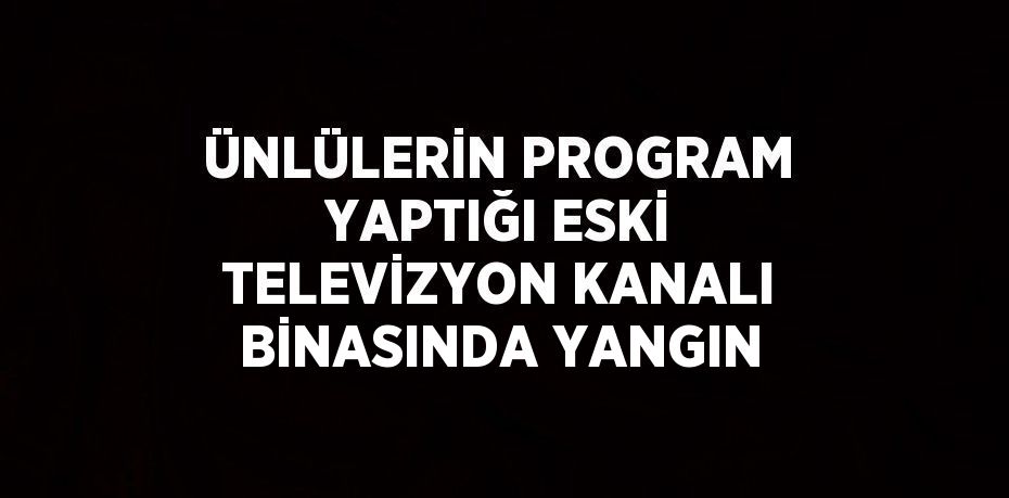 ÜNLÜLERİN PROGRAM YAPTIĞI ESKİ TELEVİZYON KANALI BİNASINDA YANGIN