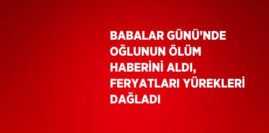 BABALAR GÜNÜ’NDE OĞLUNUN ÖLÜM HABERİNİ ALDI, FERYATLARI YÜREKLERİ DAĞLADI