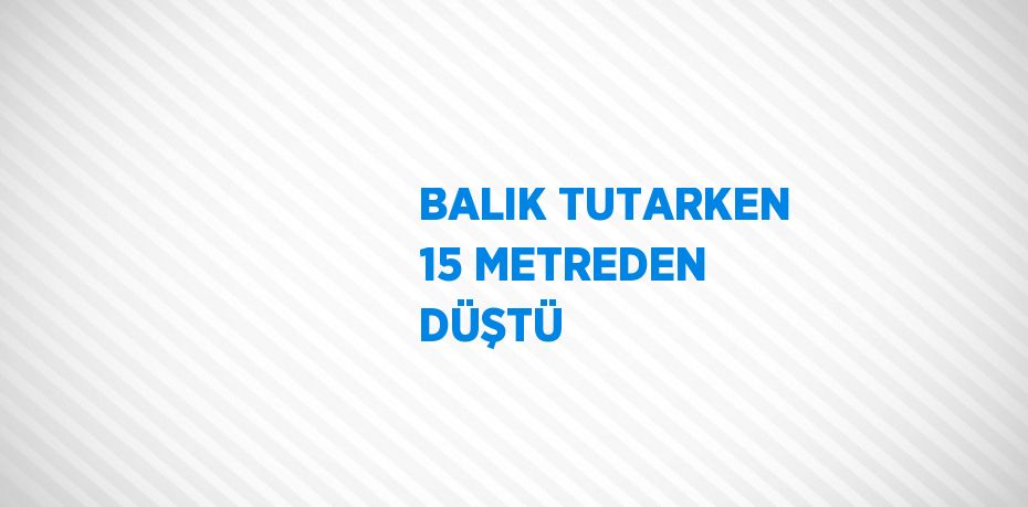 BALIK TUTARKEN 15 METREDEN DÜŞTÜ