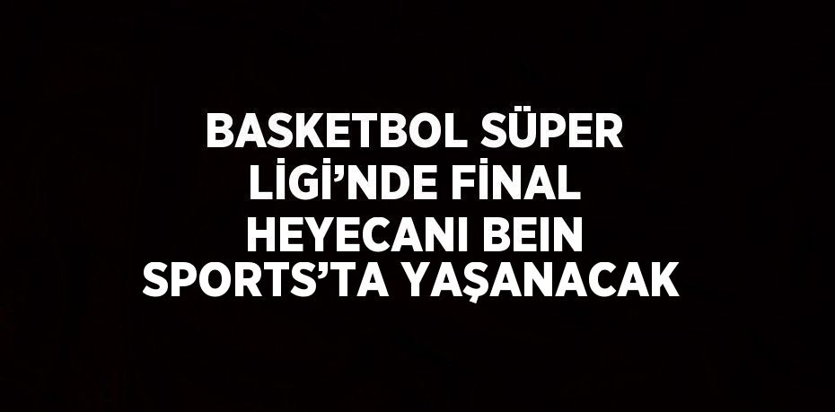 BASKETBOL SÜPER LİGİ’NDE FİNAL HEYECANI BEIN SPORTS’TA YAŞANACAK
