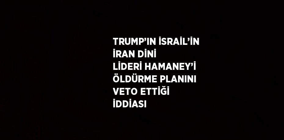 TRUMP’IN İSRAİL’İN İRAN DİNİ LİDERİ HAMANEY’İ ÖLDÜRME PLANINI VETO ETTİĞİ İDDİASI