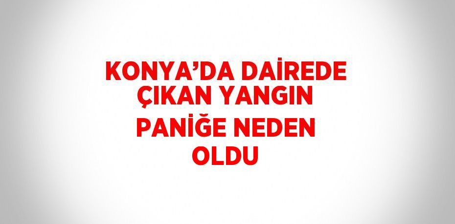 KONYA’DA DAİREDE ÇIKAN YANGIN PANİĞE NEDEN OLDU