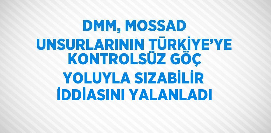 DMM, MOSSAD UNSURLARININ TÜRKİYE’YE KONTROLSÜZ GÖÇ YOLUYLA SIZABİLİR İDDİASINI YALANLADI