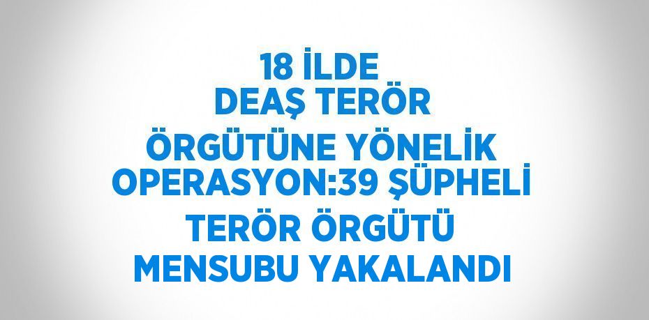 18 İLDE DEAŞ TERÖR ÖRGÜTÜNE YÖNELİK OPERASYON:39 ŞÜPHELİ TERÖR ÖRGÜTÜ MENSUBU YAKALANDI