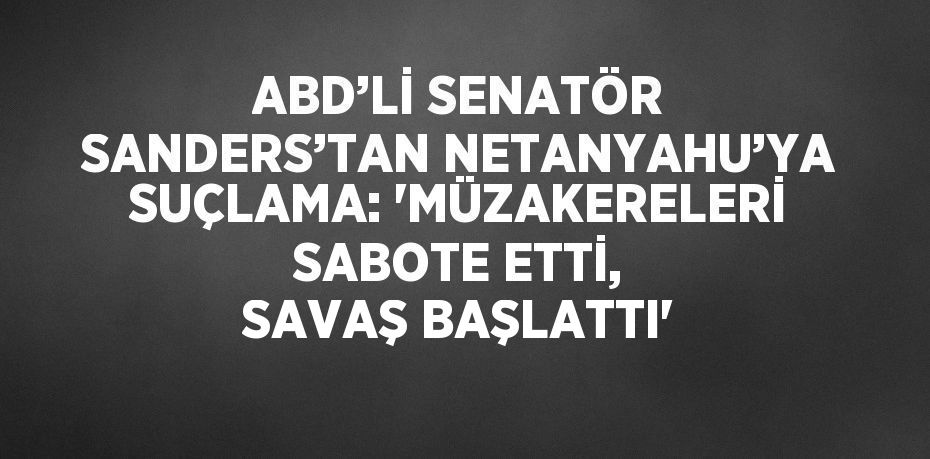 ABD’Lİ SENATÖR SANDERS’TAN NETANYAHU’YA SUÇLAMA: 'MÜZAKERELERİ SABOTE ETTİ, SAVAŞ BAŞLATTI'