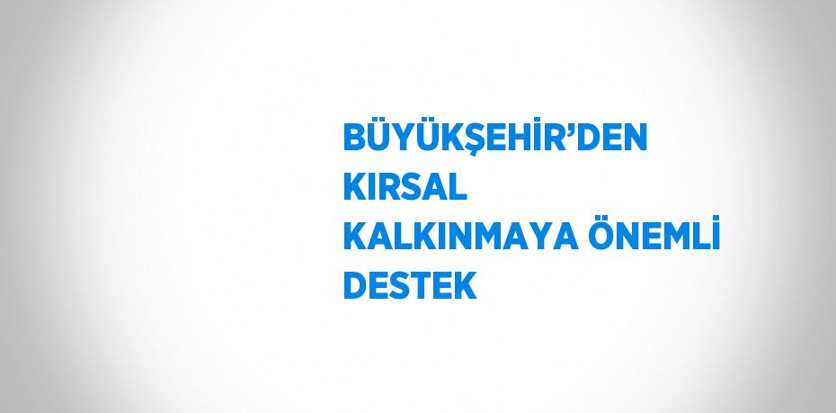 BÜYÜKŞEHİR’DEN KIRSAL KALKINMAYA ÖNEMLİ DESTEK