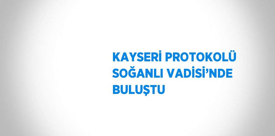 KAYSERİ PROTOKOLÜ SOĞANLI VADİSİ’NDE BULUŞTU
