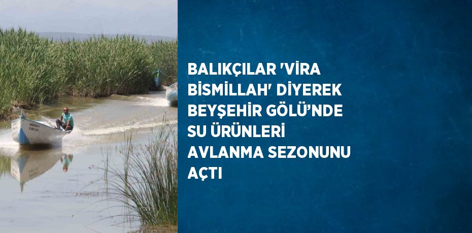BALIKÇILAR 'VİRA BİSMİLLAH' DİYEREK BEYŞEHİR GÖLÜ’NDE SU ÜRÜNLERİ AVLANMA SEZONUNU AÇTI