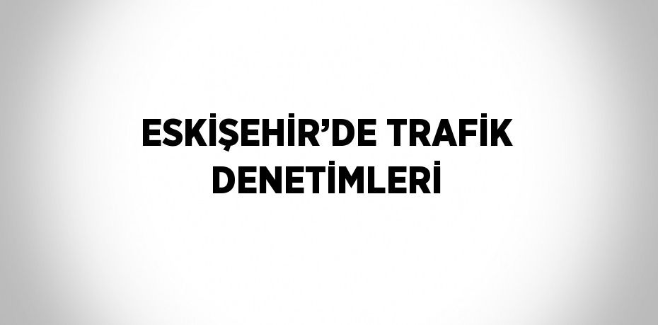 ESKİŞEHİR’DE TRAFİK DENETİMLERİ