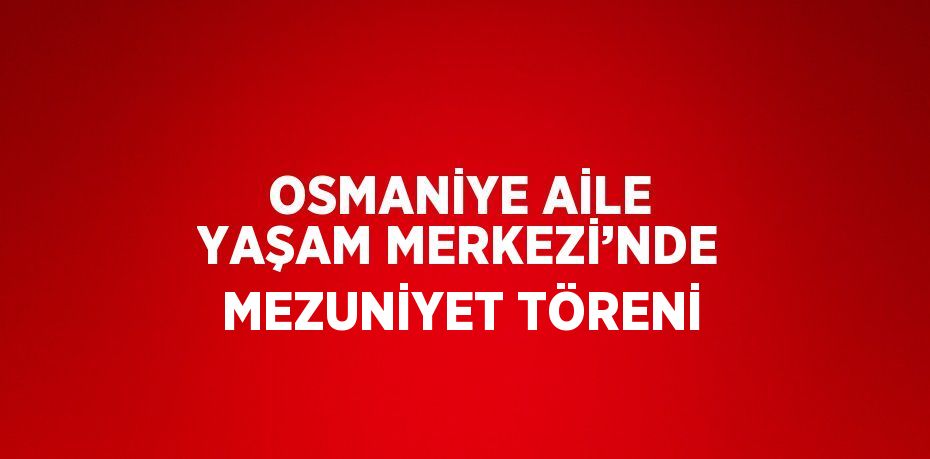 OSMANİYE AİLE YAŞAM MERKEZİ’NDE MEZUNİYET TÖRENİ
