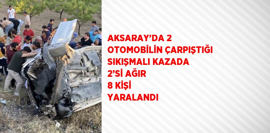 AKSARAY’DA 2 OTOMOBİLİN ÇARPIŞTIĞI SIKIŞMALI KAZADA 2’Sİ AĞIR 8 KİŞİ YARALANDI