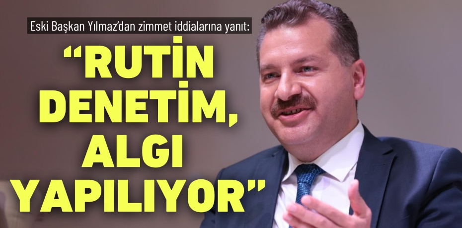 Eski Başkan Yılmaz’dan zimmet iddialarına yanıt: “RUTİN DENETİM,  ALGI YAPILIYOR”