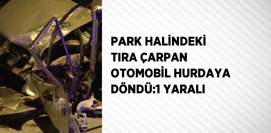 PARK HALİNDEKİ TIRA ÇARPAN OTOMOBİL HURDAYA DÖNDÜ:1 YARALI