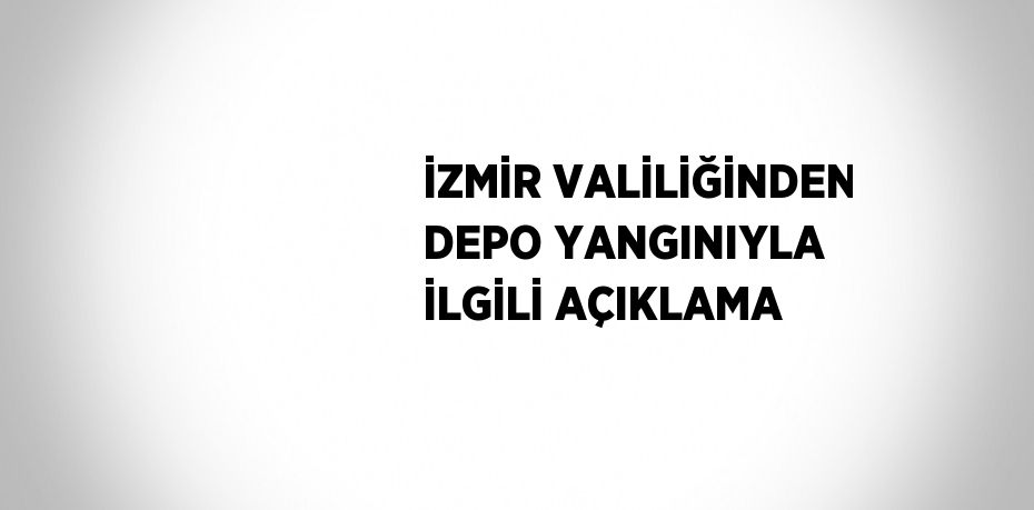 İZMİR VALİLİĞİNDEN DEPO YANGINIYLA İLGİLİ AÇIKLAMA