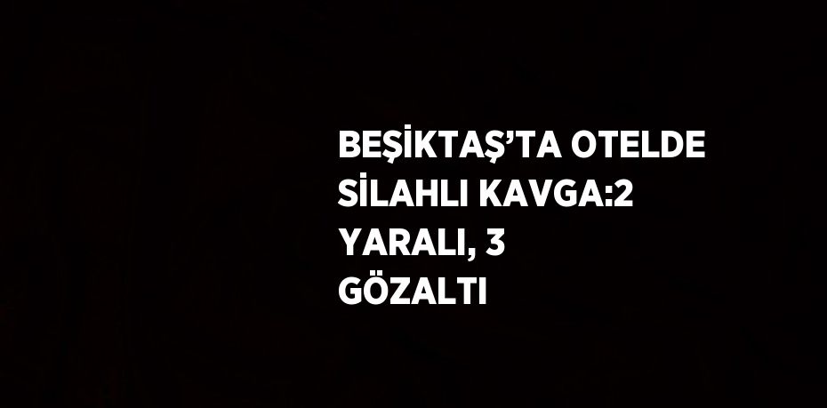 BEŞİKTAŞ’TA OTELDE SİLAHLI KAVGA:2 YARALI, 3 GÖZALTI