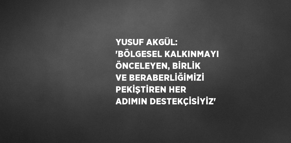 YUSUF AKGÜL: 'BÖLGESEL KALKINMAYI ÖNCELEYEN, BİRLİK VE BERABERLİĞİMİZİ PEKİŞTİREN HER ADIMIN DESTEKÇİSİYİZ'