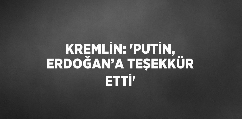 KREMLİN: 'PUTİN, ERDOĞAN’A TEŞEKKÜR ETTİ'