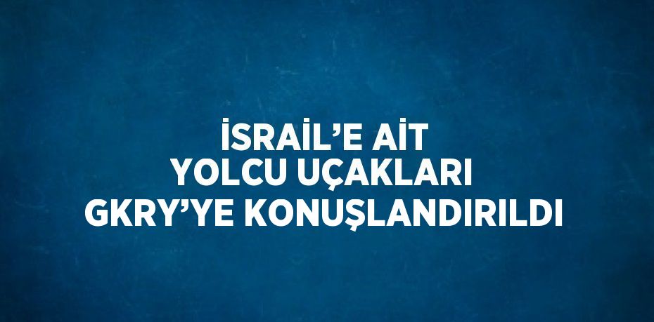İSRAİL’E AİT YOLCU UÇAKLARI GKRY’YE KONUŞLANDIRILDI