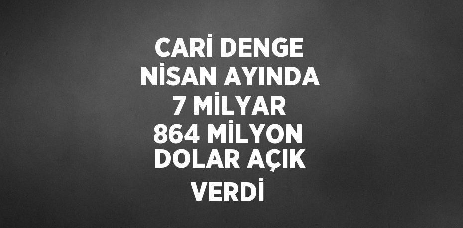 CARİ DENGE NİSAN AYINDA 7 MİLYAR 864 MİLYON DOLAR AÇIK VERDİ