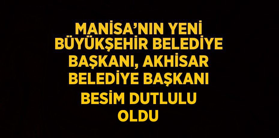 MANİSA’NIN YENİ BÜYÜKŞEHİR BELEDİYE BAŞKANI, AKHİSAR BELEDİYE BAŞKANI BESİM DUTLULU OLDU