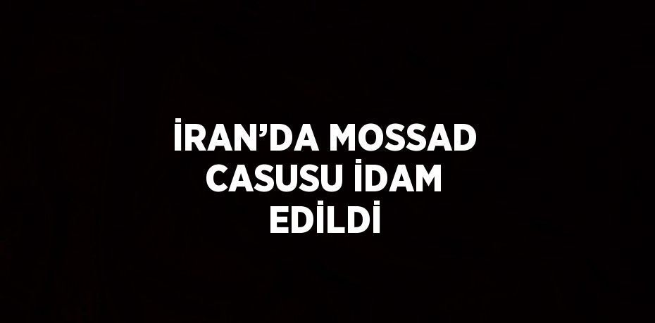 İRAN’DA MOSSAD CASUSU İDAM EDİLDİ
