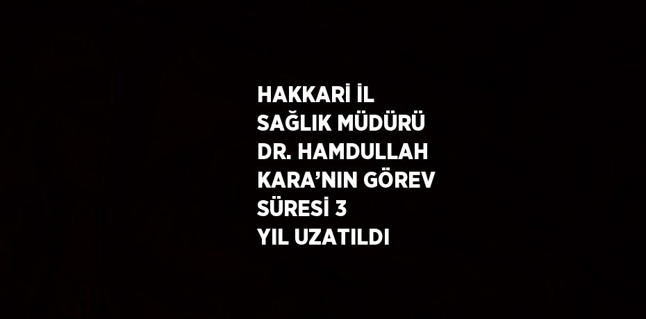 HAKKARİ İL SAĞLIK MÜDÜRÜ DR. HAMDULLAH KARA’NIN GÖREV SÜRESİ 3 YIL UZATILDI
