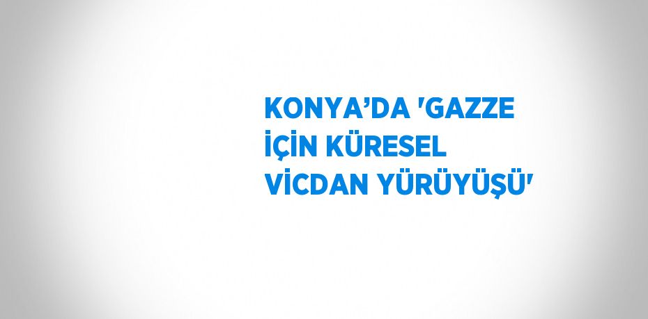 KONYA’DA 'GAZZE İÇİN KÜRESEL VİCDAN YÜRÜYÜŞÜ'