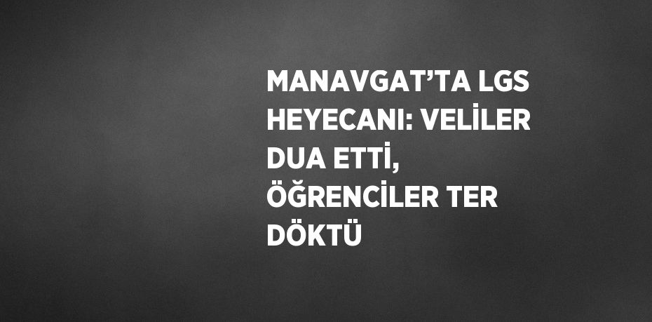 MANAVGAT’TA LGS HEYECANI: VELİLER DUA ETTİ, ÖĞRENCİLER TER DÖKTÜ