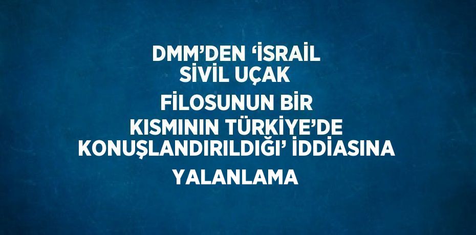 DMM’DEN ‘İSRAİL SİVİL UÇAK FİLOSUNUN BİR KISMININ TÜRKİYE’DE KONUŞLANDIRILDIĞI’ İDDİASINA YALANLAMA