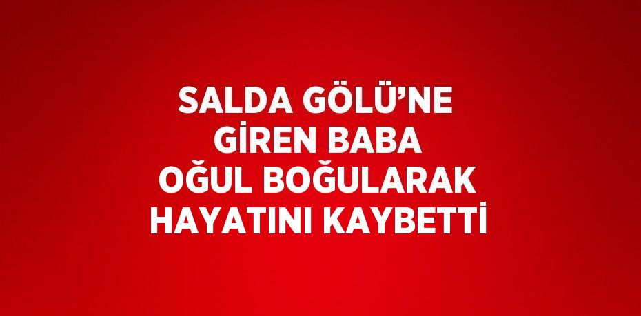 SALDA GÖLÜ’NE GİREN BABA OĞUL BOĞULARAK HAYATINI KAYBETTİ