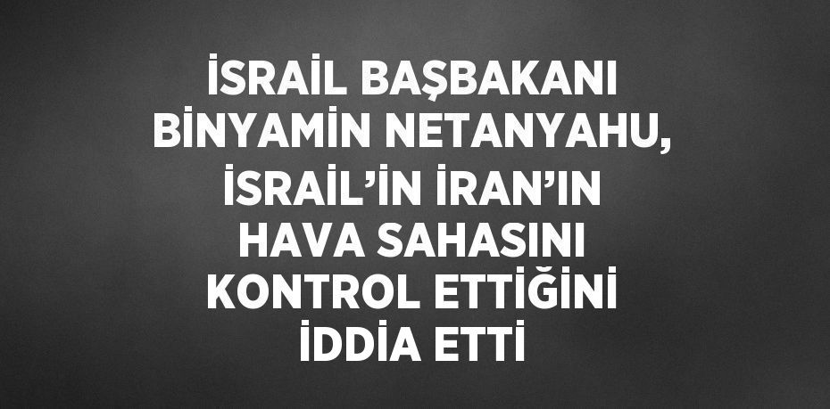 İSRAİL BAŞBAKANI BİNYAMİN NETANYAHU, İSRAİL’İN İRAN’IN HAVA SAHASINI KONTROL ETTİĞİNİ İDDİA ETTİ