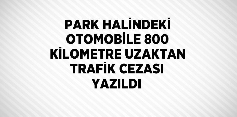 PARK HALİNDEKİ OTOMOBİLE 800 KİLOMETRE UZAKTAN TRAFİK CEZASI YAZILDI