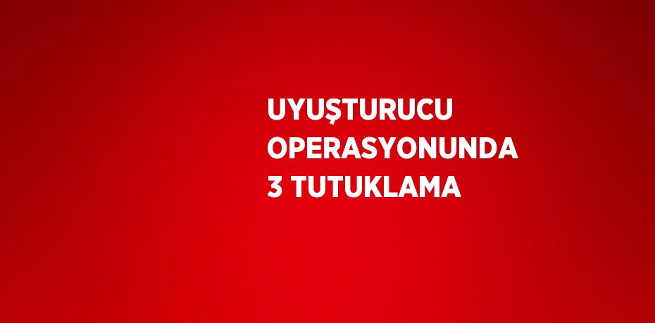 UYUŞTURUCU OPERASYONUNDA 3 TUTUKLAMA