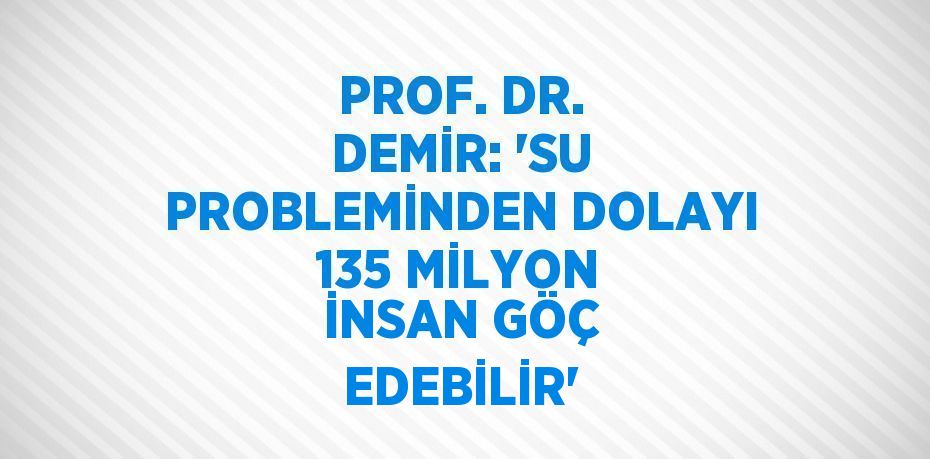 PROF. DR. DEMİR: 'SU PROBLEMİNDEN DOLAYI 135 MİLYON İNSAN GÖÇ EDEBİLİR'